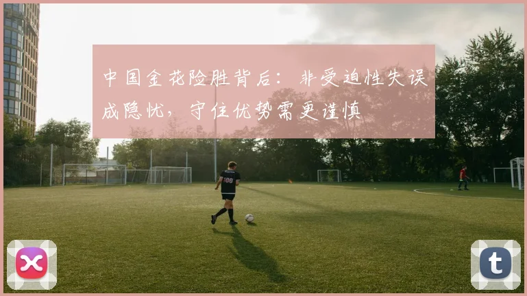 中国金花险胜背后：非受迫性失误成隐忧，守住优势需更谨慎
