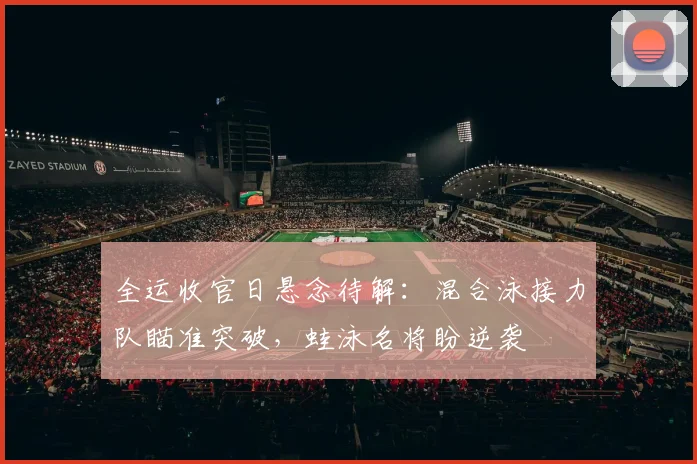 全运收官日悬念待解：混合泳接力队瞄准突破，蛙泳名将盼逆袭
