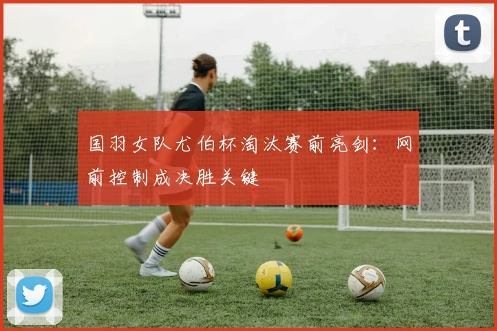 国羽女队尤伯杯淘汰赛前亮剑：网前控制成决胜关键