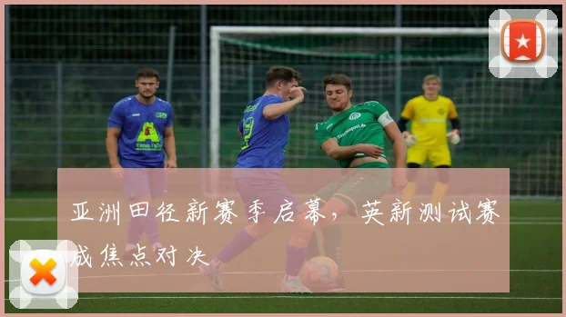 亚洲田径新赛季启幕，英新测试赛成焦点对决