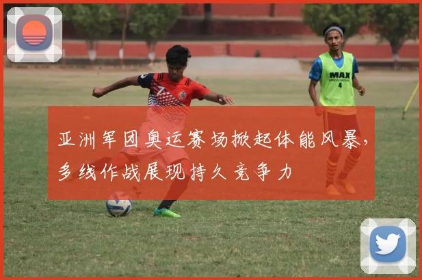 亚洲军团奥运赛场掀起体能风暴，多线作战展现持久竞争力