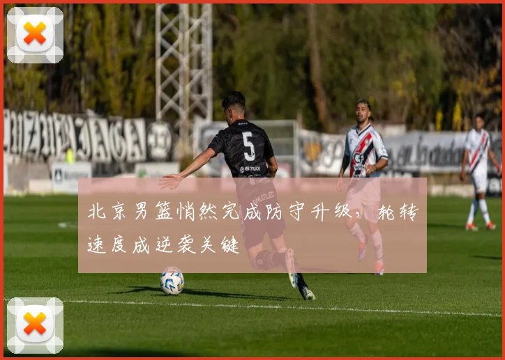 北京男篮悄然完成防守升级，轮转速度成逆袭关键