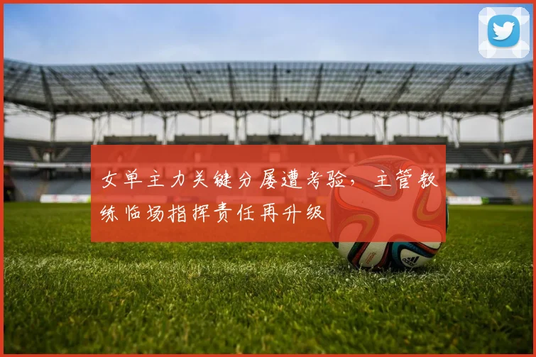 女单主力关键分屡遭考验，主管教练临场指挥责任再升级