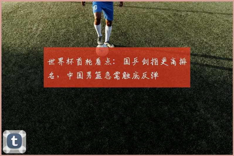 世界杯首轮看点：国乒剑指更高排名，中国男篮急需触底反弹