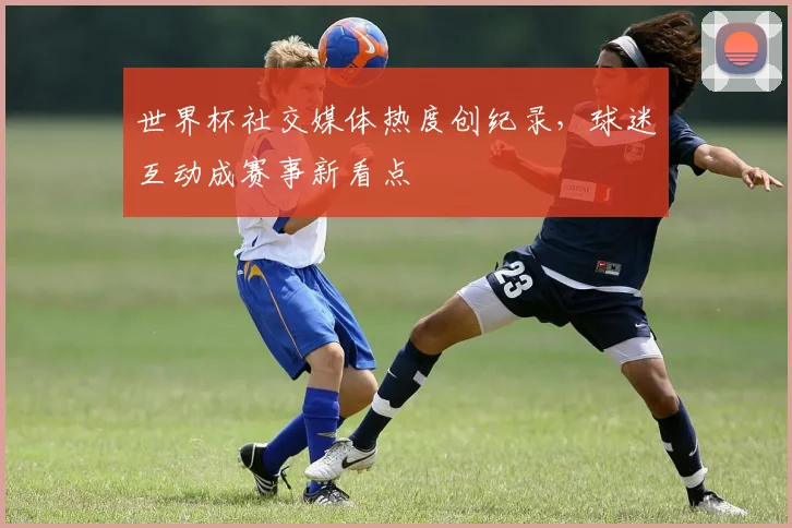 世界杯社交媒体热度创纪录，球迷互动成赛事新看点