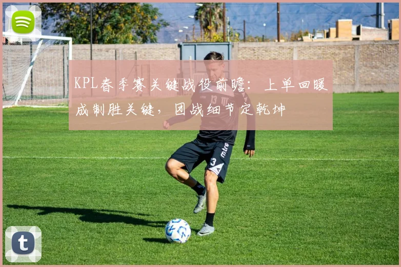 KPL春季赛关键战役前瞻：上单回暖成制胜关键，团战细节定乾坤