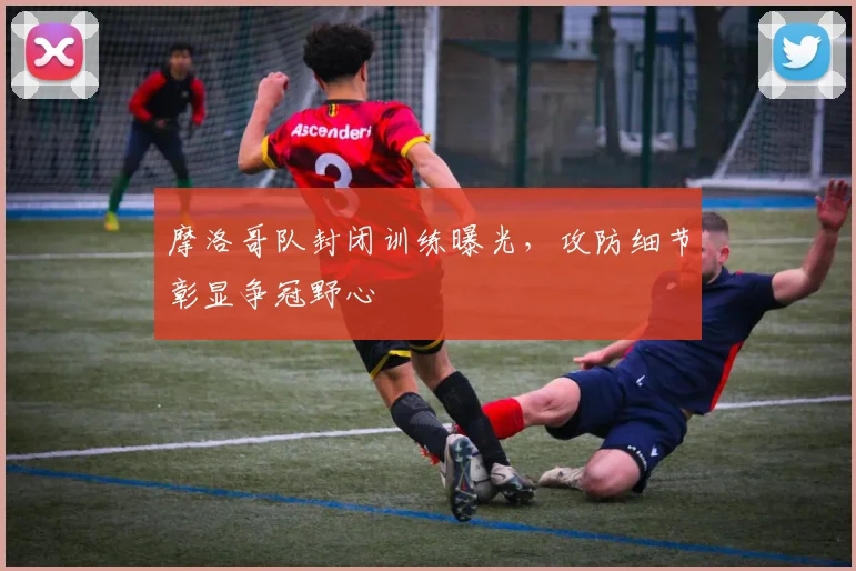 摩洛哥队封闭训练曝光，攻防细节彰显争冠野心