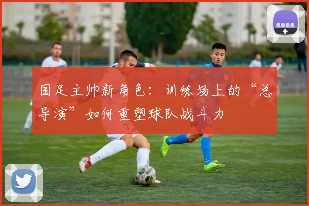 国足主帅新角色：训练场上的“总导演”如何重塑球队战斗力