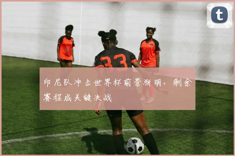 印尼队冲击世界杯前景渐明，剩余赛程成关键决战