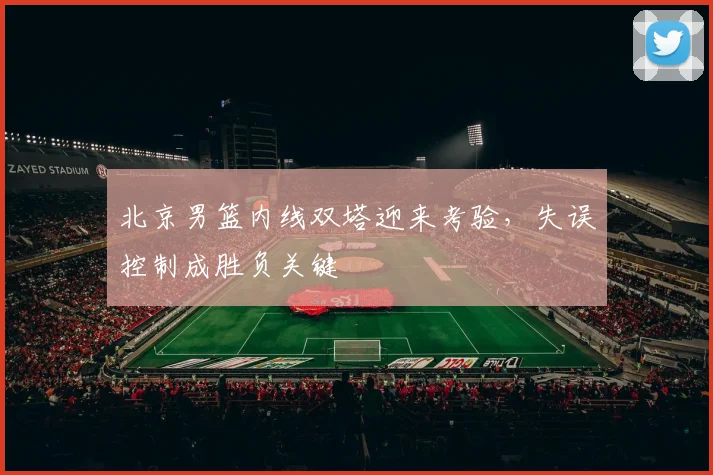 北京男篮内线双塔迎来考验，失误控制成胜负关键