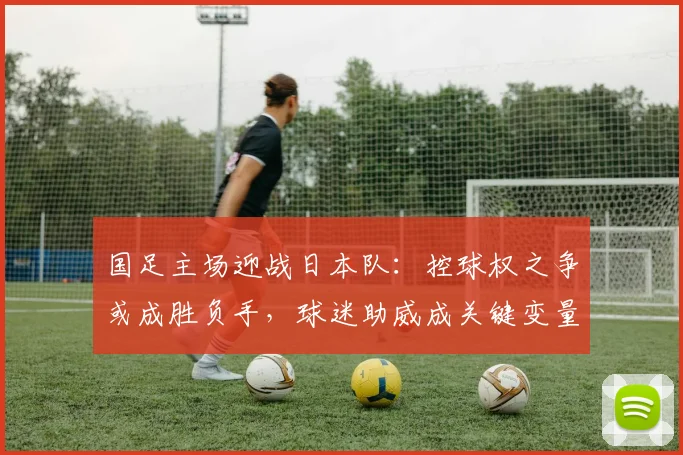 国足主场迎战日本队：控球权之争或成胜负手，球迷助威成关键变量