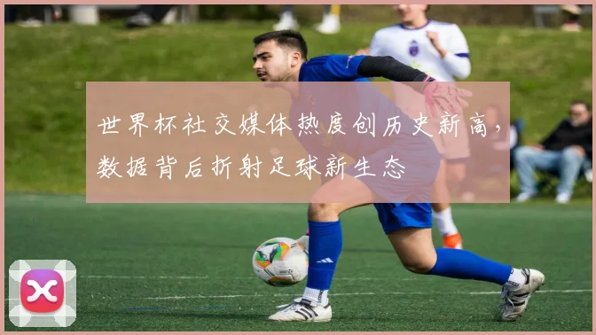 世界杯社交媒体热度创历史新高，数据背后折射足球新生态