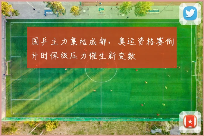 国乒主力集结成都，奥运资格赛倒计时保级压力催生新变数