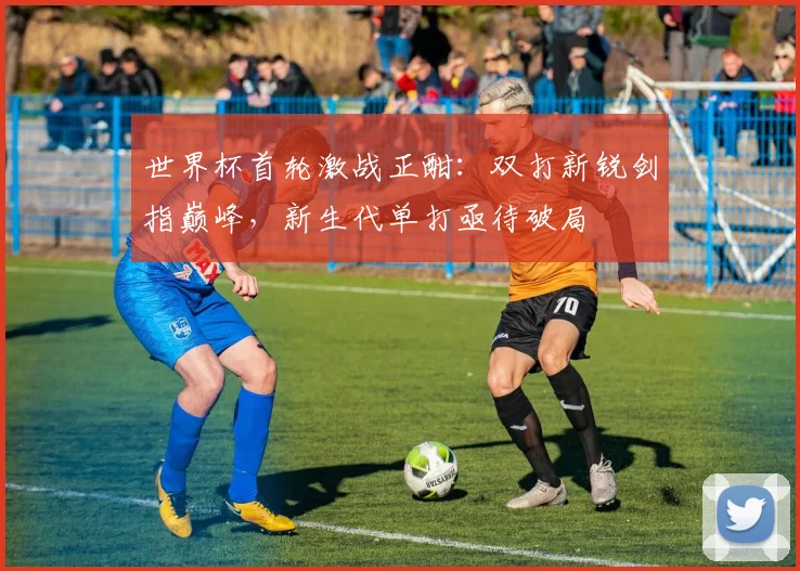 世界杯首轮激战正酣：双打新锐剑指巅峰，新生代单打亟待破局