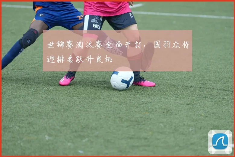 世锦赛淘汰赛全面开打，国羽众将迎排名跃升良机