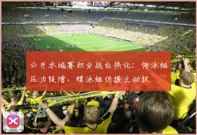 公开水域赛积分战白热化：仰泳组压力陡增，蝶泳组仍握主动权
