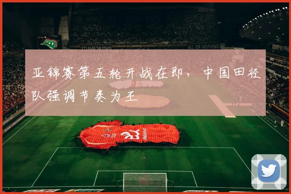亚锦赛第五轮开战在即，中国田径队强调节奏为王