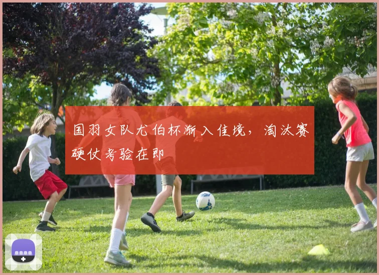 国羽女队尤伯杯渐入佳境，淘汰赛硬仗考验在即