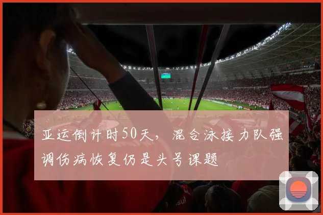 亚运倒计时50天，混合泳接力队强调伤病恢复仍是头号课题