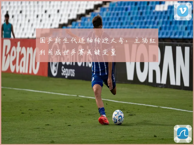 国乒新生代连轴转迎大考，主场红利或成世乒赛关键变量