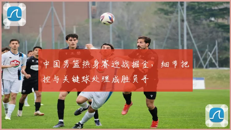 中国男篮热身赛迎战掘金，细节把控与关键球处理成胜负手