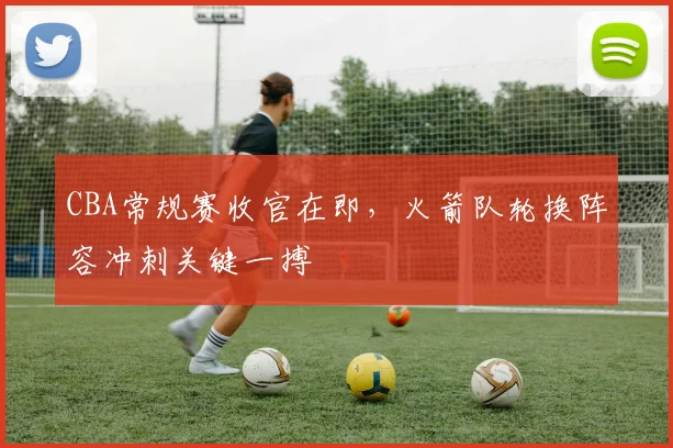 CBA常规赛收官在即，火箭队轮换阵容冲刺关键一搏