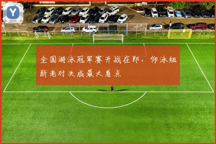 全国游泳冠军赛开战在即，仰泳组新老对决成最大看点