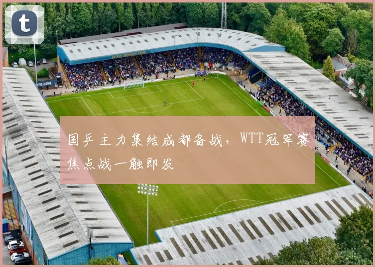 国乒主力集结成都备战，WTT冠军赛焦点战一触即发