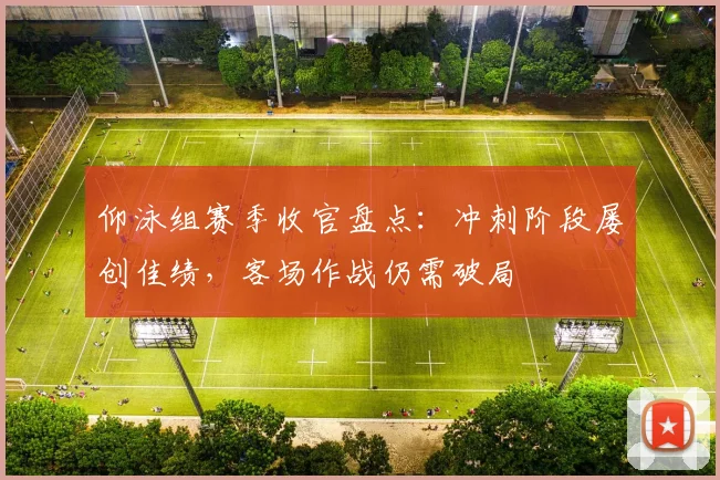 仰泳组赛季收官盘点：冲刺阶段屡创佳绩，客场作战仍需破局