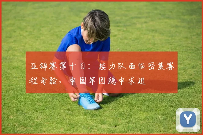 亚锦赛第十日：接力队面临密集赛程考验，中国军团稳中求进