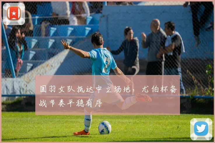 国羽女队抵达中立场地，尤伯杯备战节奏平稳有序