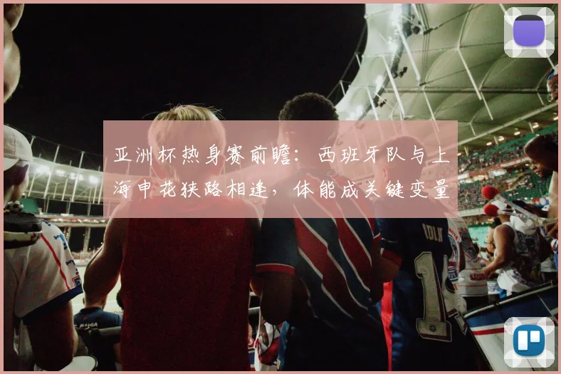 亚洲杯热身赛前瞻：西班牙队与上海申花狭路相逢，体能成关键变量