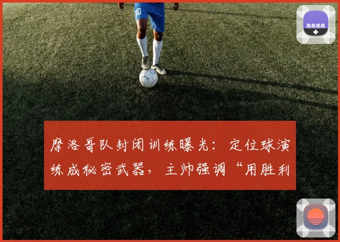 摩洛哥队封闭训练曝光：定位球演练成秘密武器，主帅强调“用胜利回应质疑”