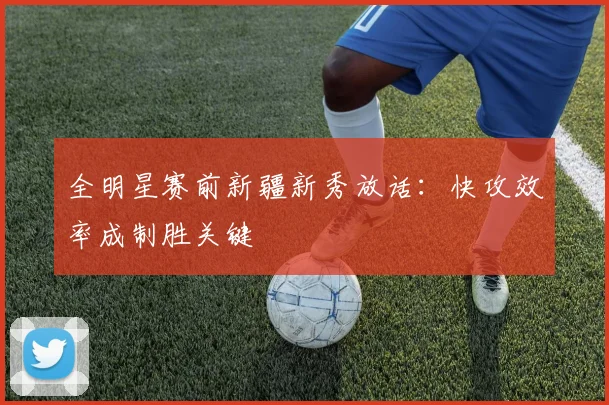 全明星赛前新疆新秀放话：快攻效率成制胜关键