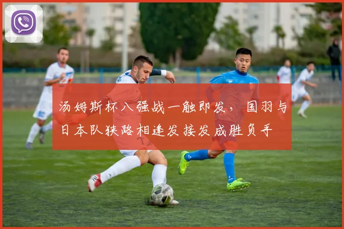 汤姆斯杯八强战一触即发，国羽与日本队狭路相逢发接发成胜负手