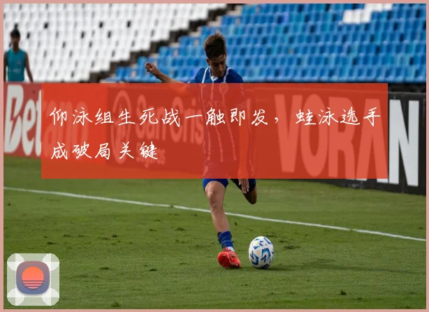 仰泳组生死战一触即发，蛙泳选手成破局关键
