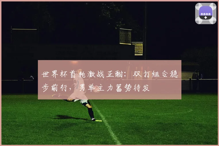 世界杯首轮激战正酣：双打组合稳步前行，男单主力蓄势待发