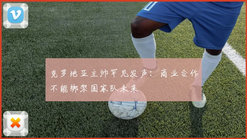 克罗地亚主帅罕见发声：商业合作不能绑架国家队未来