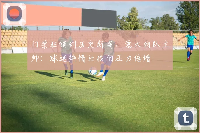 门票狂销创历史新高，意大利队主帅：球迷热情让我们压力倍增