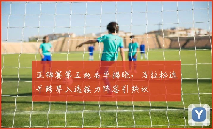 亚锦赛第五轮名单揭晓，马拉松选手跨界入选接力阵容引热议