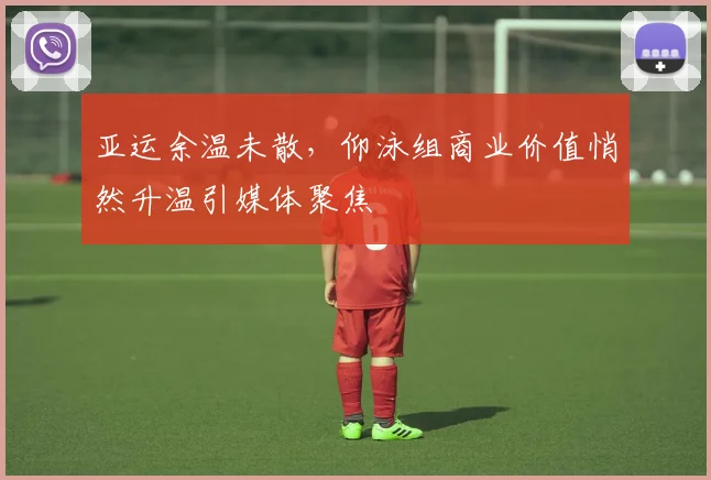 亚运余温未散，仰泳组商业价值悄然升温引媒体聚焦