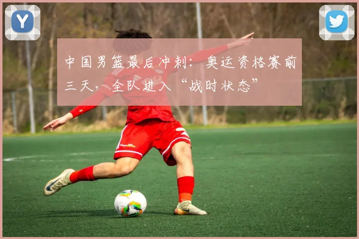 中国男篮最后冲刺：奥运资格赛前三天，全队进入“战时状态”