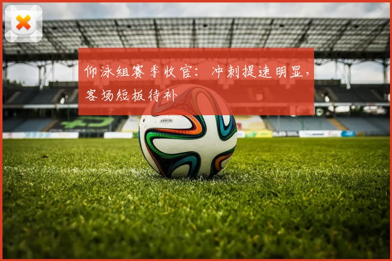 仰泳组赛季收官：冲刺提速明显，客场短板待补