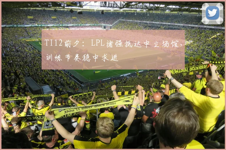 TI12前夕：LPL诸强抵达中立场馆，训练节奏稳中求进