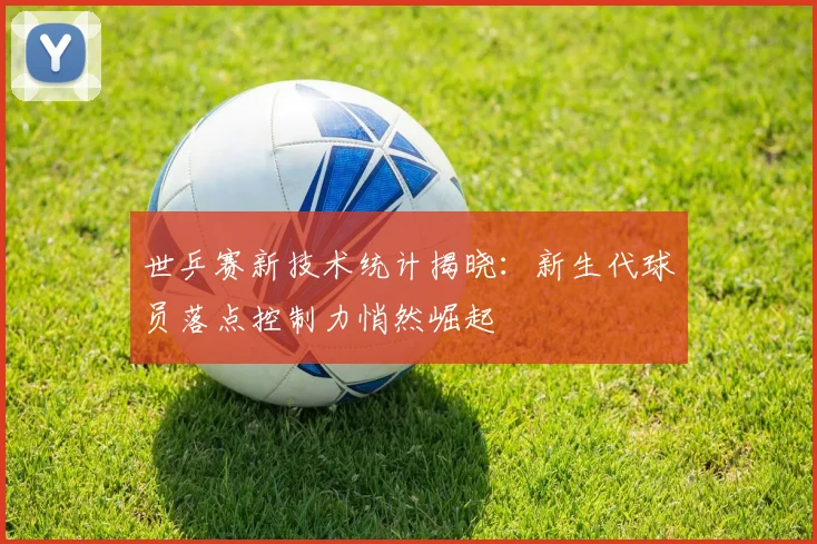 世乒赛新技术统计揭晓：新生代球员落点控制力悄然崛起