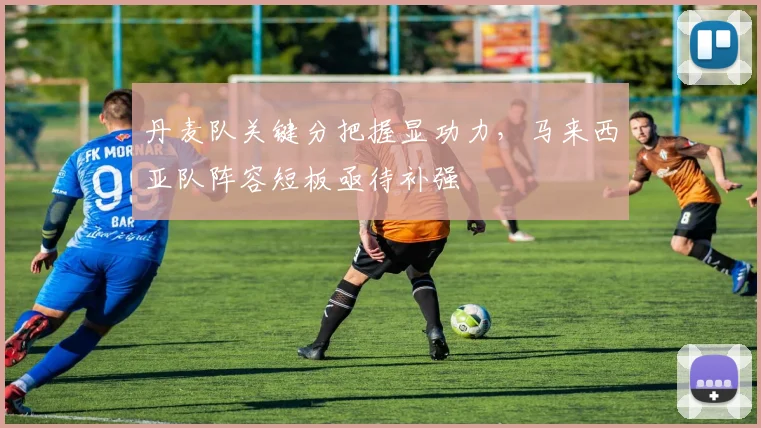 丹麦队关键分把握显功力，马来西亚队阵容短板亟待补强