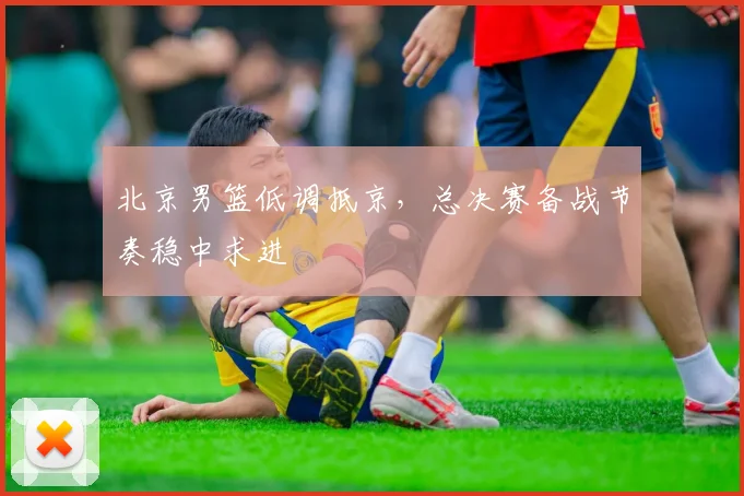 北京男篮低调抵京，总决赛备战节奏稳中求进